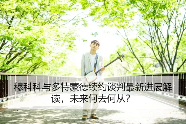 穆科科与多特蒙德续约谈判最新进展解读，未来何去何从？